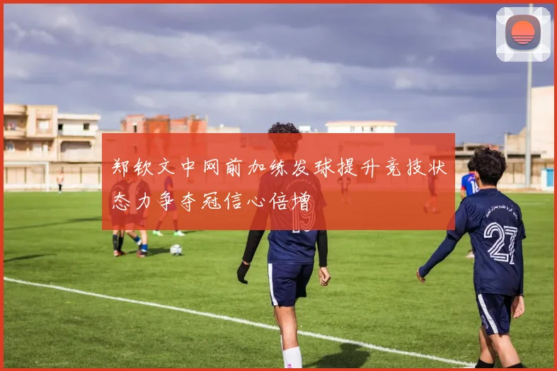 郑钦文中网前加练发球提升竞技状态力争夺冠信心倍增