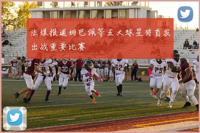 法媒报道姆巴佩等五大球星将首发出战重要比赛