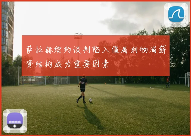 萨拉赫续约谈判陷入僵局利物浦薪资结构成为重要因素