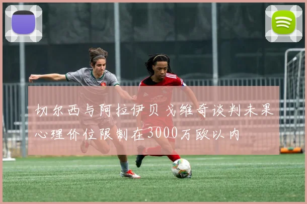切尔西与阿拉伊贝戈维奇谈判未果心理价位限制在3000万欧以内