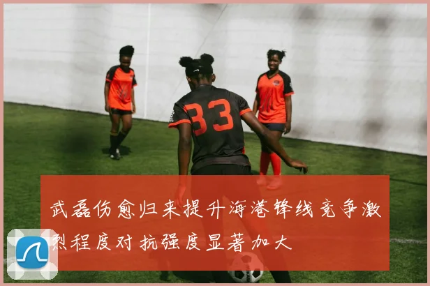 武磊伤愈归来提升海港锋线竞争激烈程度对抗强度显著加大